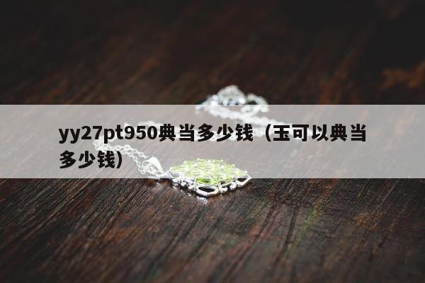 yy27pt950典当多少钱，玉可以典当多少钱