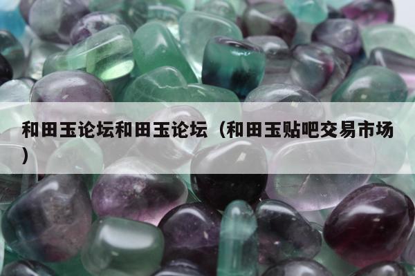 和田玉论坛和田玉论坛，和田玉贴吧交易市场
