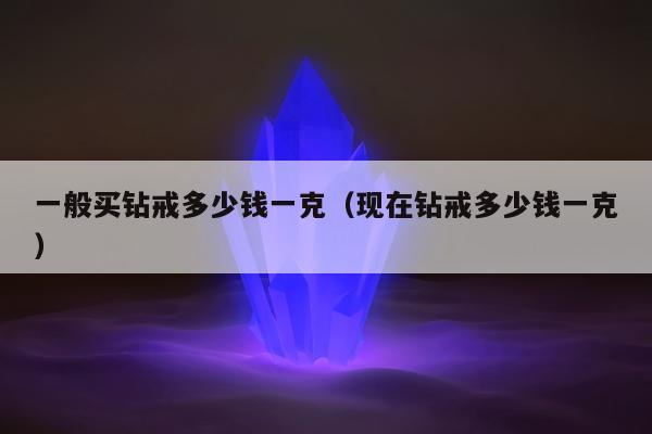 一般买钻戒多少钱一克，现在钻戒多少钱一克