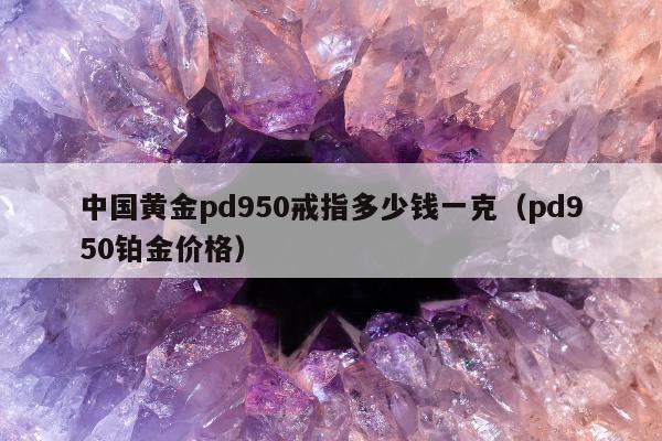 中国黄金pd950戒指多少钱一克，pd950铂金价格