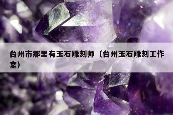 台州市那里有玉石雕刻师，台州玉石雕刻工作室