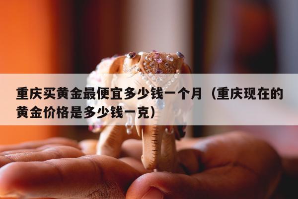 重庆买黄金最便宜多少钱一个月，重庆现在的黄金价格是多少钱一克