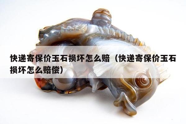 快递寄保价玉石损坏怎么赔，快递寄保价玉石损坏怎么赔偿