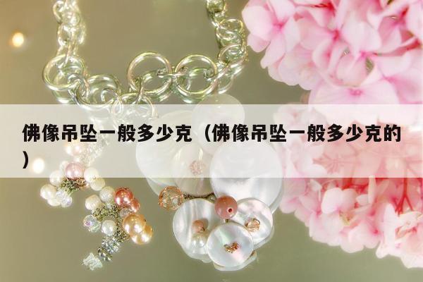 佛像吊坠一般多少克，佛像吊坠一般多少克的