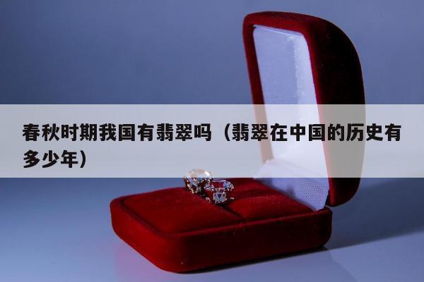 春秋时期我国有翡翠吗，翡翠在中国的历史有多少年