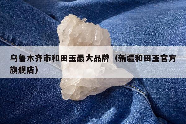 乌鲁木齐市和田玉最大品牌，新疆和田玉官方旗舰店