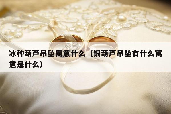 冰种葫芦吊坠寓意什么，银葫芦吊坠有什么寓意是什么