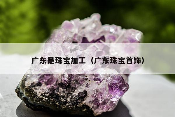 广东是珠宝加工，广东珠宝首饰