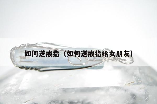 如何送戒指，如何送戒指给女朋友