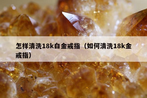 怎样清洗18k白金戒指，如何清洗18k金戒指