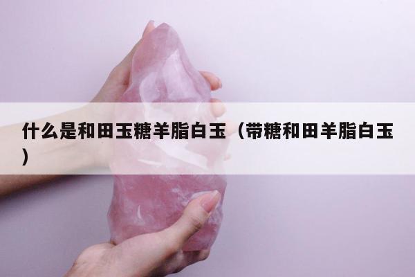 什么是和田玉糖羊脂白玉，带糖和田羊脂白玉