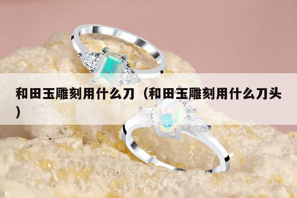 和田玉雕刻用什么刀，和田玉雕刻用什么刀头