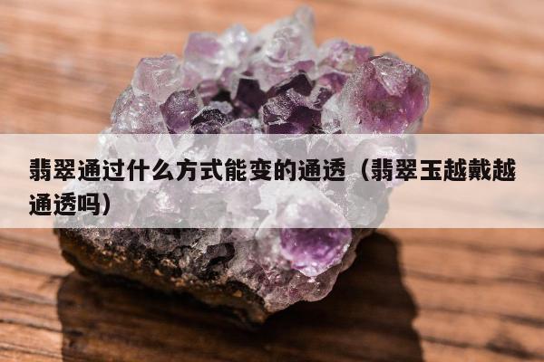 翡翠通过什么方式能变的通透，翡翠玉越戴越通透吗