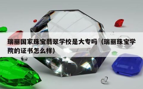 瑞丽国家珠宝翡翠学校是大专吗，瑞丽珠宝学院的证书怎么样