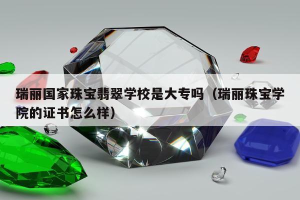瑞丽国家珠宝翡翠学校是大专吗，瑞丽珠宝学院的证书怎么样
