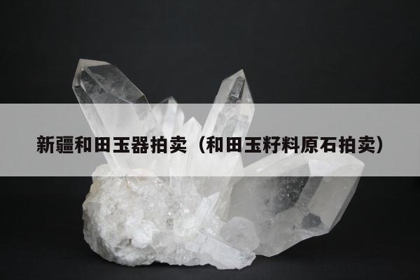 新疆和田玉器拍卖，和田玉籽料原石拍卖