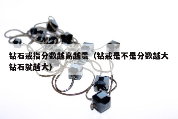 钻石戒指分数越高越贵，钻戒是不是分数越大钻石就越大