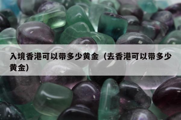 入境香港可以带多少黄金，去香港可以带多少黄金