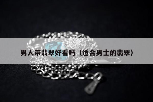 男人带翡翠好看吗，适合男士的翡翠