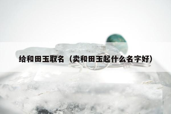 给和田玉取名，卖和田玉起什么名字好