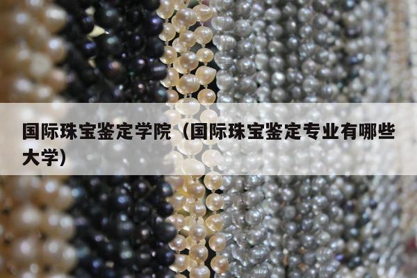 国际珠宝鉴定学院，国际珠宝鉴定专业有哪些大学