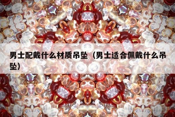 男士配戴什么材质吊坠，男士适合佩戴什么吊坠