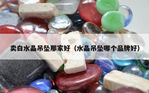 卖白水晶吊坠那家好，水晶吊坠哪个品牌好