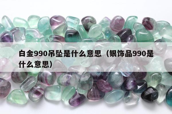 白金990吊坠是什么意思，银饰品990是什么意思