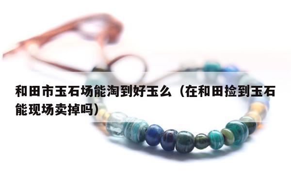 和田市玉石场能淘到好玉么，在和田捡到玉石能现场卖掉吗