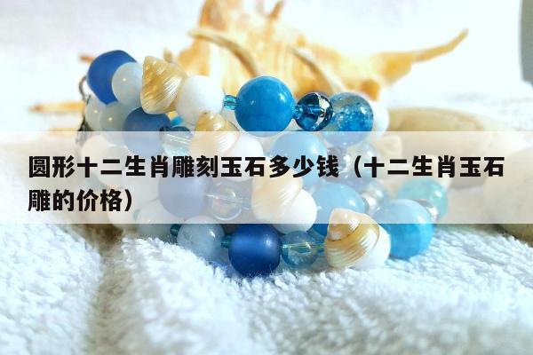 圆形十二生肖雕刻玉石多少钱，十二生肖玉石雕的价格