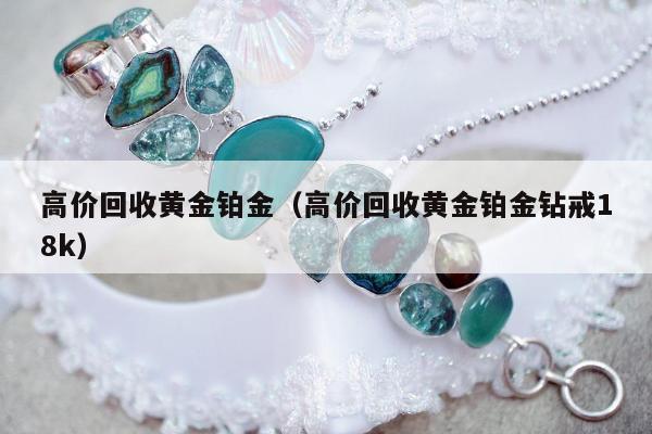 高价回收黄金铂金，高价回收黄金铂金钻戒18k