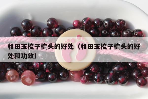 和田玉梳子梳头的好处，和田玉梳子梳头的好处和功效
