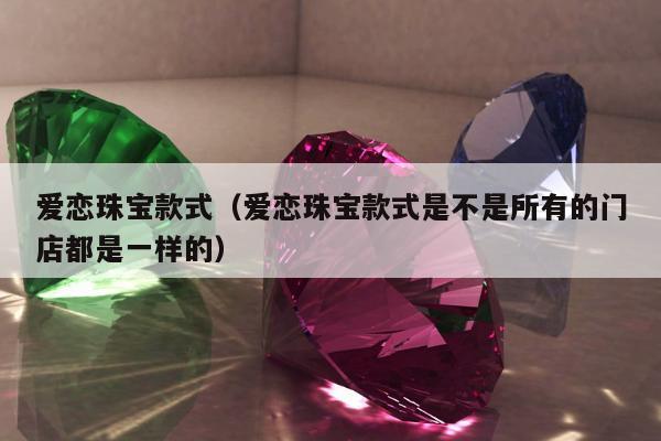 爱恋珠宝款式，爱恋珠宝款式是不是所有的门店都是一样的