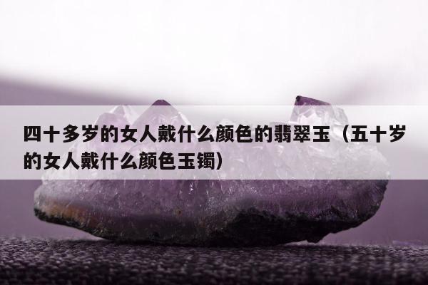 四十多岁的女人戴什么颜色的翡翠玉，五十岁的女人戴什么颜色玉镯