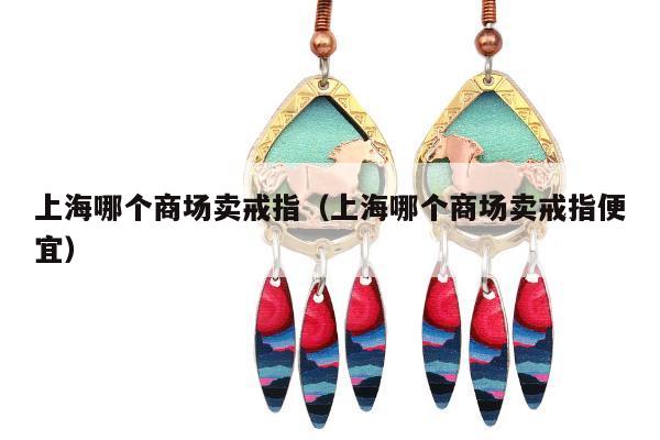上海哪个商场卖戒指，上海哪个商场卖戒指便宜