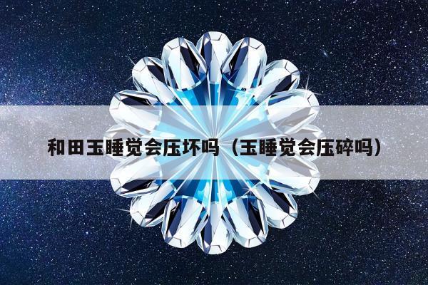 和田玉睡觉会压坏吗，玉睡觉会压碎吗