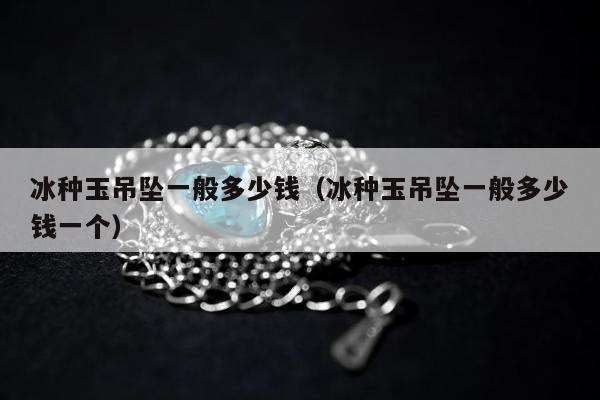 冰种玉吊坠一般多少钱，冰种玉吊坠一般多少钱一个