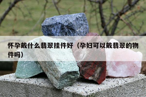 怀孕戴什么翡翠挂件好，孕妇可以戴翡翠的物件吗