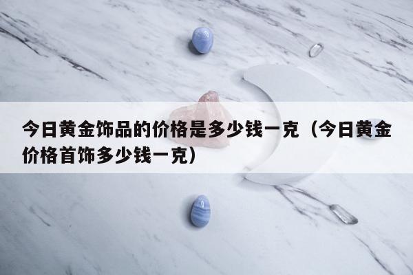 今日黄金饰品的价格是多少钱一克，今日黄金价格首饰多少钱一克