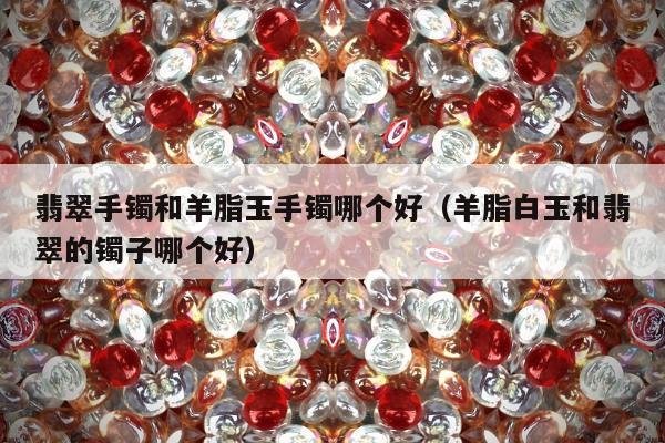 翡翠手镯和羊脂玉手镯哪个好，羊脂白玉和翡翠的镯子哪个好