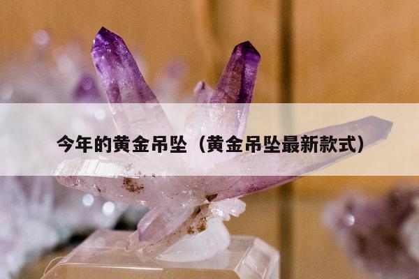 今年的黄金吊坠，黄金吊坠最新款式