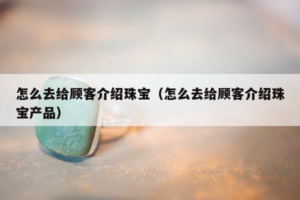 怎么去给顾客介绍珠宝，怎么去给顾客介绍珠宝产品