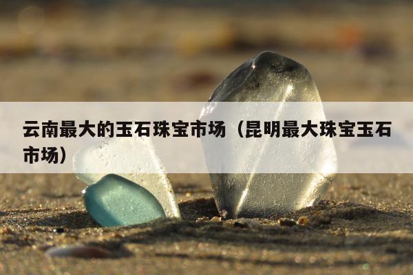 云南最大的玉石珠宝市场，昆明最大珠宝玉石市场