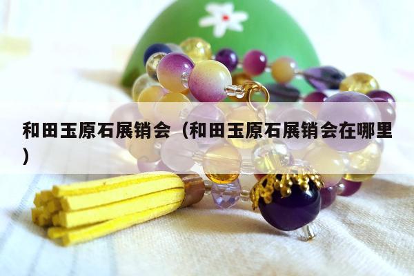 和田玉原石展销会，和田玉原石展销会在哪里