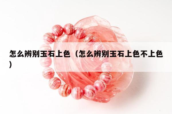怎么辨别玉石上色，怎么辨别玉石上色不上色