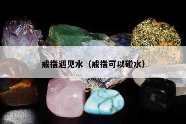 戒指遇见水，戒指可以碰水