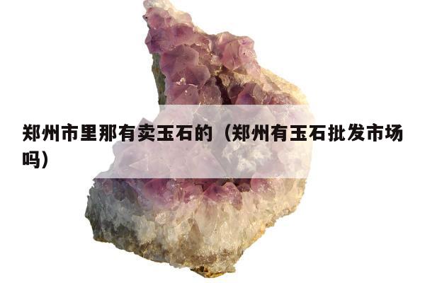 郑州市里那有卖玉石的，郑州有玉石批发市场吗