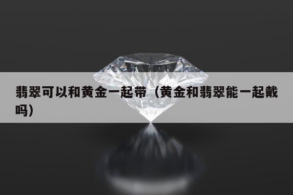 翡翠可以和黄金一起带，黄金和翡翠能一起戴吗