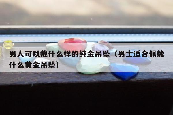 男人可以戴什么样的纯金吊坠，男士适合佩戴什么黄金吊坠