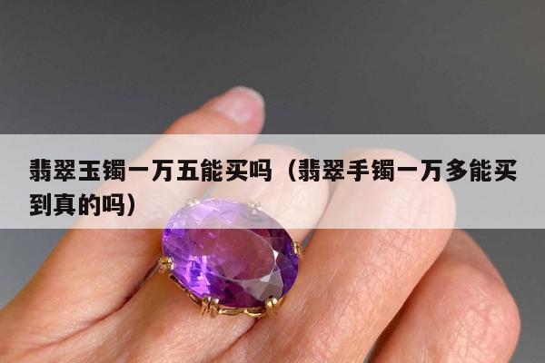 翡翠玉镯一万五能买吗，翡翠手镯一万多能买到真的吗